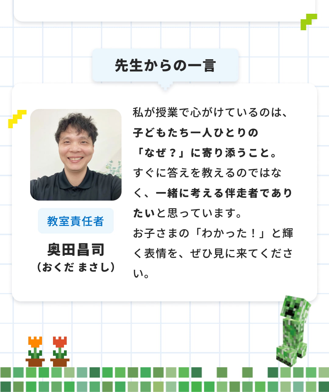 先生からの一言 私が授業で心がけているのは、子どもたち一人ひとりの「なぜ？」に寄り添うこと。すぐに答えを教えるのではなく、一緒に考える伴走者でありたいと思っています。お子さまの「わかった！」と輝く表情を、ぜひ見に来てください。 教室責任者 奥田昌司（おくだ まさし）