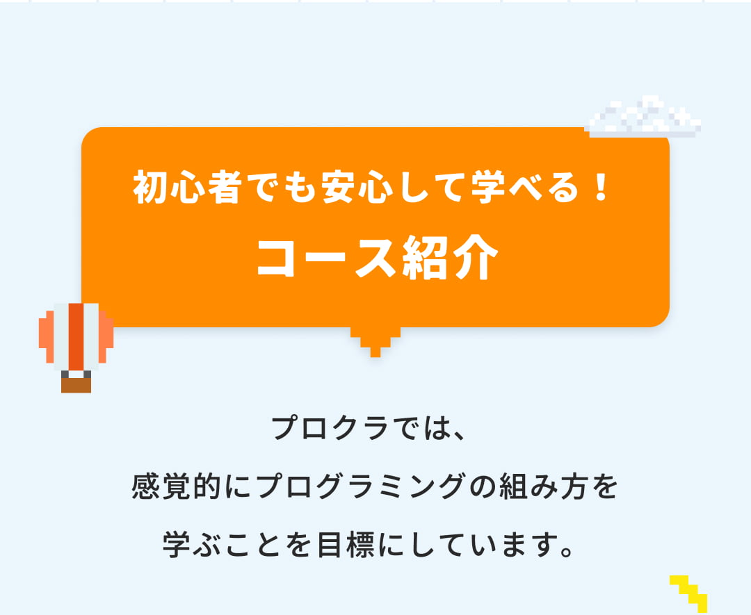 初心者でも安心して学べる！コース紹介 プロクラでは、感覚的にプログラミングの組み方を学ぶことを目標にしています。
