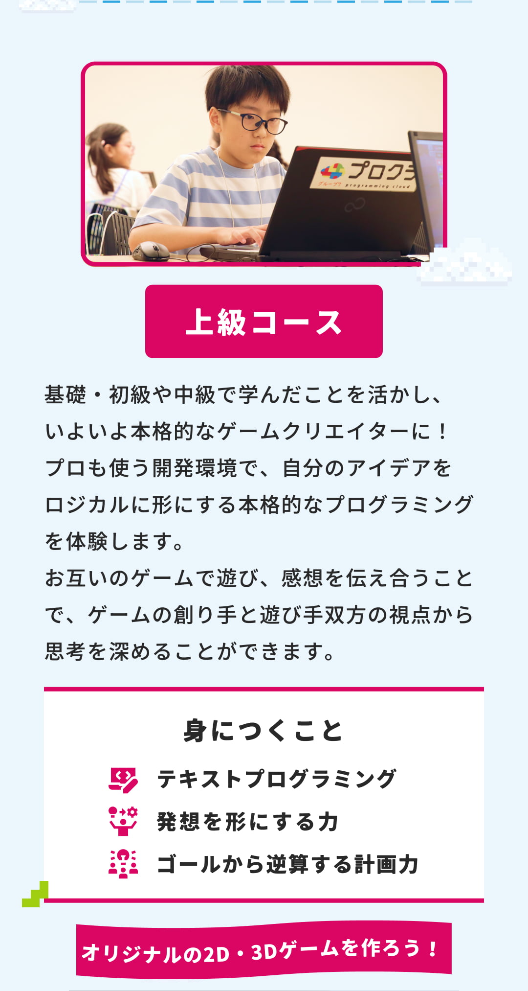 上級コース 基礎・初級や中級で学んだことを活かし、いよいよ本格的なゲームクリエイターに！ プロも使う開発環境で、自分のアイデアをロジカルに形にする本格的なプログラミングを体験します。お互いのゲームで遊び、感想を伝え合うことで、ゲームの創り手と遊び手双方の視点から思考を深めることができます。 身につくこと テキストプログラミング 発想を形にする力 ゴールから逆算する計画力